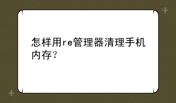 怎样用re管理器清理手机内存？