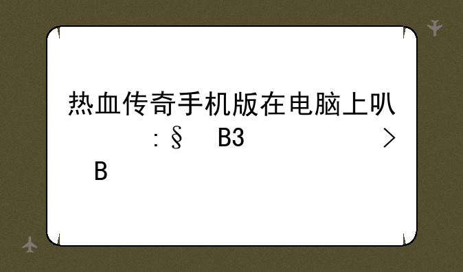 热血传奇手机版在电脑上可以玩同一个号吗