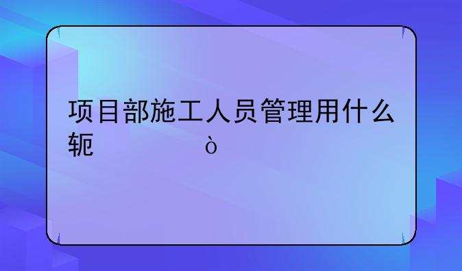 项目部施工人员管理用什么软件？