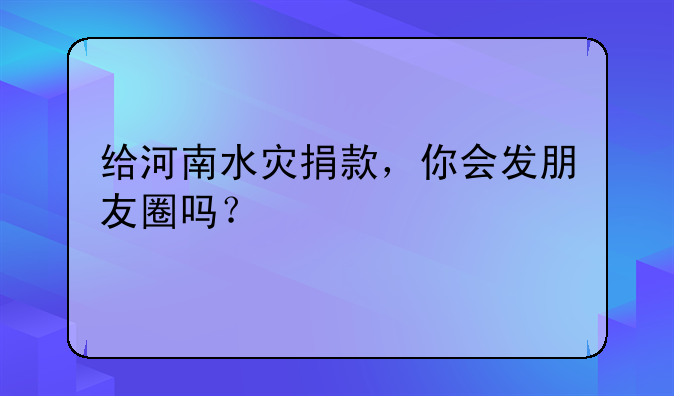 给河南水灾捐款，你会发朋友圈吗？