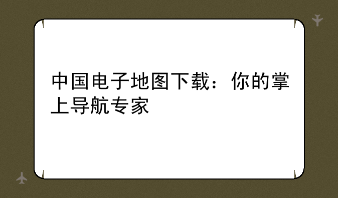 中国电子地图下载：你的掌上导航专家