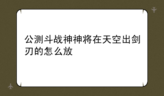 公测斗战神神将在天空出剑刃的怎么放