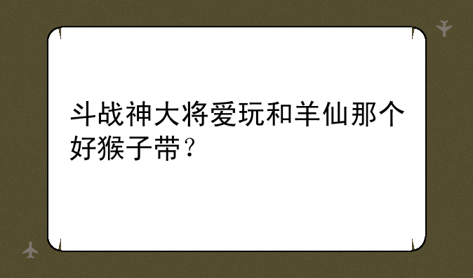 斗战神大将爱玩和羊仙那个好猴子带？