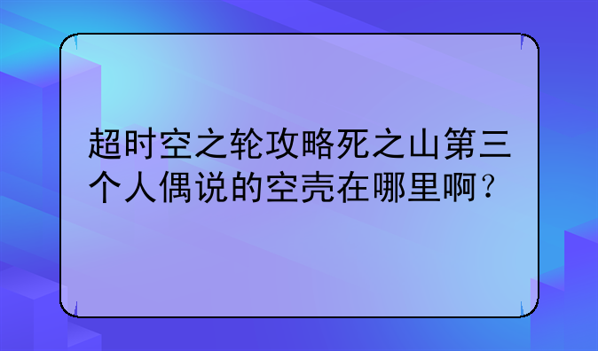 超时空之轮攻略死之山第三个人偶说的空壳在哪里啊？