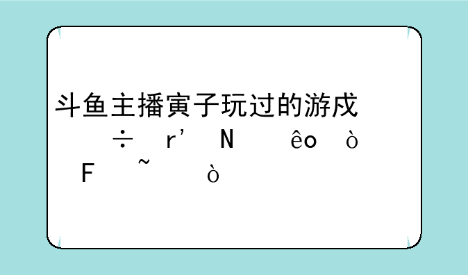 斗鱼主播寅子玩过的游戏都有哪些！求告知！