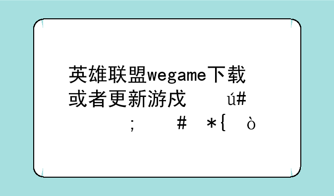 英雄联盟wegame下载或者更新游戏很慢怎么办？