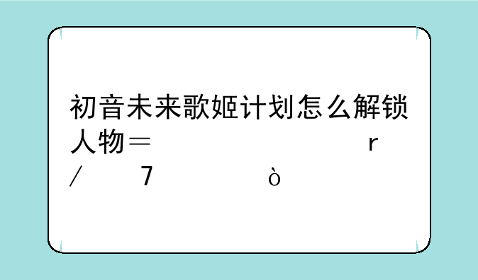 初音未来歌姬计划怎么解锁人物？解释看不懂？