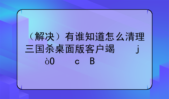 （解决）有谁知道怎么清理三国杀桌面版客户端的缓存吗