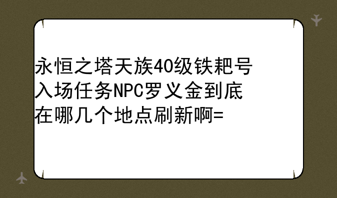 永恒之塔天族40级铁耙号入场任务NPC罗义金到底在哪几个地点刷新啊?求详细解释啊。