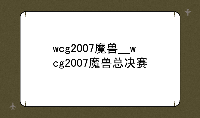 wcg2007魔兽__wcg2007魔兽总决赛