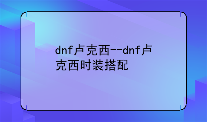 dnf卢克西--dnf卢克西时装搭配