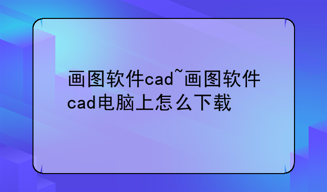 画图软件cad~画图软件cad电脑上怎么下载