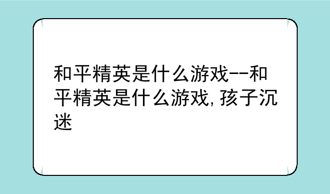和平精英是什么游戏--和平精英是什么游戏,孩子沉迷