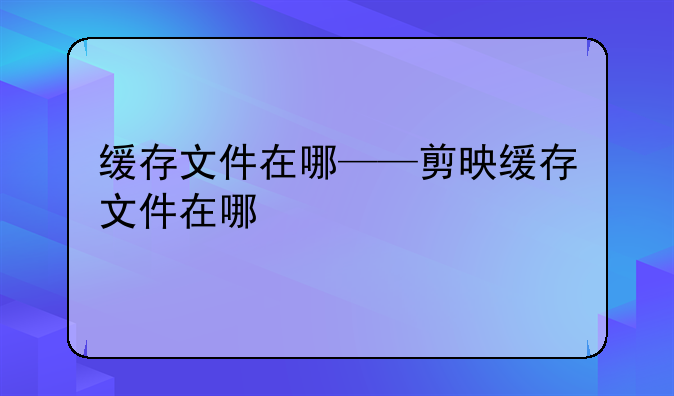 缓存文件在哪——剪映缓存文件在哪