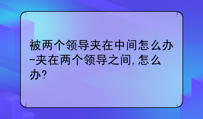 被两个领导夹在中间怎么办-夹在两个领导之间,怎么办?