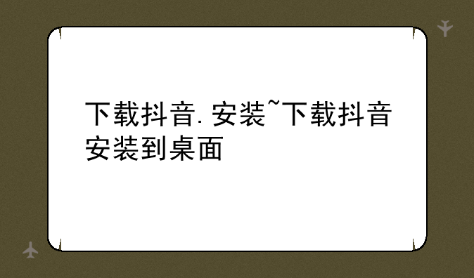下载抖音.安装~下载抖音安装到桌面