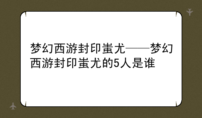梦幻西游封印蚩尤——梦幻西游封印蚩尤的5人是谁