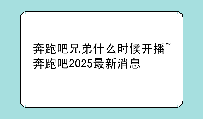 奔跑吧兄弟什么时候开播~奔跑吧2025最新消息