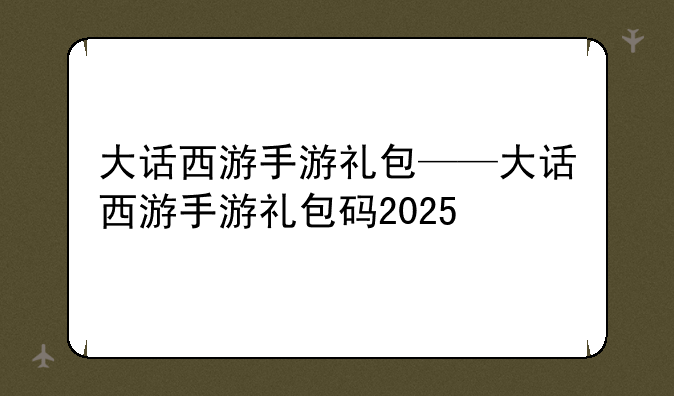 大话西游手游礼包——大话西游手游礼包码2025