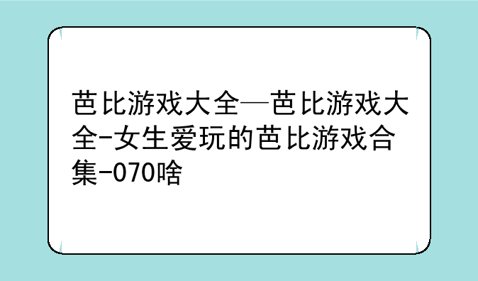 芭比游戏大全—芭比游戏大全-女生爱玩的芭比游戏合集-070啥