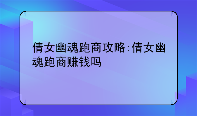 倩女幽魂跑商攻略:倩女幽魂跑商赚钱吗
